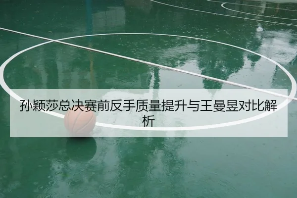 孙颖莎总决赛前反手质量提升与王曼昱对比解析